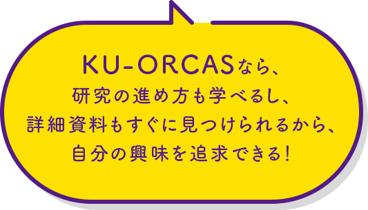 KU-ORCASなら、研究の進め方も学べるし、詳細資料もすぐに見つけられるから、自分の興味を追求できる！