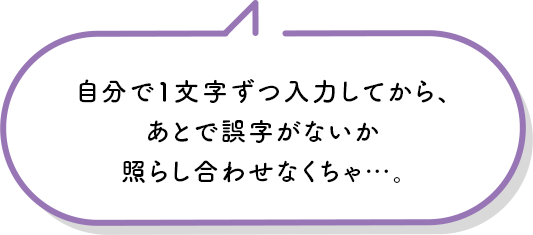 自分で1文字ずつ入力してから、あとで誤字がないか照らし合わせなくちゃ…。