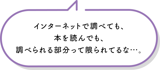 インターネットで調べても、本を読んでも、調べられる部分って限られてるな…。