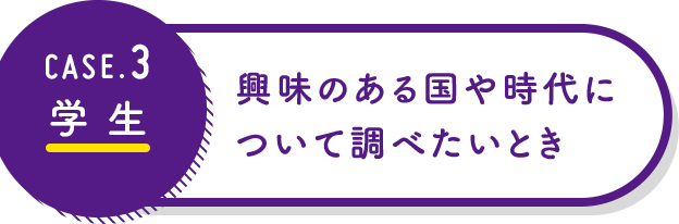 CASE3 学生：興味のある国や時代について調べたいとき